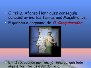 • O rei D. Afonso Henriques conseguiu
conquistar muitas terras aos Muçulmanos.
• E ganhou o cognome de O Conquistador
• Em 1185, quando morreu, já tinha conquistado
alguns territórios a sul do Tejo.
 