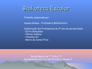 Biblioteca Escolar
Biblioteca Escolar
Trabalho elaborado por:
Susana Gomes - Professora Bibliotecária
Colaboração das Professoras do 4º ano de escolaridade:
- Elvira Gonçalves
- Fátima Valente
- Filomena Gil
- Maria do Carmo Pires
Escola Básica de 1º Ciclo nº 1
Agrupamento Vertical de Escolas D. Manuel I
 