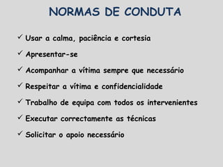 NORMAS DE CONDUTA
 Usar a calma, paciência e cortesia
 Apresentar-se
 Acompanhar a vítima sempre que necessário
 Respeitar a vítima e confidencialidade
 Trabalho de equipa com todos os intervenientes
 Executar correctamente as técnicas
 Solicitar o apoio necessário
 