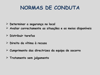 Determinar a segurança no local
 Avaliar correctamente as situações e os meios disponíveis
 Distribuir tarefas
 Direito da vítima à recusa
 Cumprimento das directrizes da equipa de socorro
 Tratamento sem julgamento
NORMAS DE CONDUTA
 