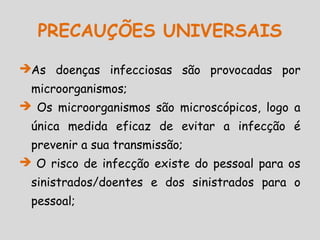 PRECAUÇÕES UNIVERSAIS
As doenças infecciosas são provocadas por
microorganismos;
 Os microorganismos são microscópicos, logo a
única medida eficaz de evitar a infecção é
prevenir a sua transmissão;
 O risco de infecção existe do pessoal para os
sinistrados/doentes e dos sinistrados para o
pessoal;
 