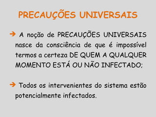  A noção de PRECAUÇÕES UNIVERSAIS
nasce da consciência de que é impossível
termos a certeza DE QUEM A QUALQUER
MOMENTO ESTÁ OU NÃO INFECTADO;
 Todos os intervenientes do sistema estão
potencialmente infectados.
PRECAUÇÕES UNIVERSAIS
 