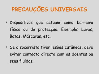 • Dispositivos que actuam como barreira
física ou de protecção. Exemplo: Luvas,
Batas, Máscaras, etc.
• Se o socorrista tiver lesões cutâneas, deve
evitar contacto directo com os doentes ou
seus fluidos.
PRECAUÇÕES UNIVERSAIS
 