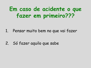 Em caso de acidente o que
fazer em primeiro???
1. Pensar muito bem no que vai fazer
2. Só fazer aquilo que sabe
 