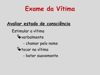 Avaliar estado de consciência
Estimular a vítima
verbalmente
- chamar pelo nome
tocar na vítima
- bater suavemente
Exame da Vítima
 
