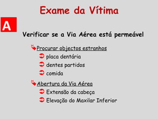 Verificar se a Via Aérea está permeável
Abertura da Via Aérea
 Extensão da cabeça
 Elevação do Maxilar Inferior
Procurar objectos estranhos
 placa dentária
 dentes partidos
 comida
AA
Exame da Vítima
 