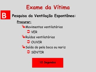 Pesquisa da Ventilação Espontânea:
Procurar:
Movimentos ventilatórios
 VER
Ruídos ventilatórios
 OUVIR
Saída do pela boca ou nariz
 SENTIR
10 Segundos10 Segundos
BB
Exame da Vítima
 