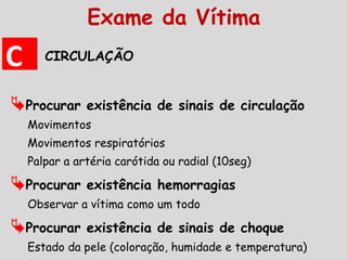 CIRCULAÇÃO
Procurar existência de sinais de circulação
Movimentos
Movimentos respiratórios
Palpar a artéria carótida ou radial (10seg)
Procurar existência hemorragias
Observar a vítima como um todo
Procurar existência de sinais de choque
Estado da pele (coloração, humidade e temperatura)
CC
Exame da Vítima
 