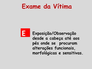 EE
Exame da Vítima
Exposição/Observação
desde a cabeça até aos
pés onde se procuram
alterações funcionais,
morfológicas e sensitivas.
 