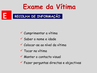  Cumprimentar a vítima
 Saber o nome e idade
 Colocar-se ao nível da vítima
 Tocar na vítima
 Manter o contacto visual
 Fazer perguntas directas e objectivas
EE RECOLHA DE INFORMAÇÃORECOLHA DE INFORMAÇÃORECOLHA DE INFORMAÇÃORECOLHA DE INFORMAÇÃO
Exame da Vítima
 