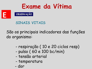 EE OBSERVAÇÃOOBSERVAÇÃOOBSERVAÇÃOOBSERVAÇÃO
SINAIS VITAIS
Exame da Vítima
São os principais indicadores das funções
do organismo:
- respiração ( 10 e 20 ciclos resp)
- pulso ( 60 e 100 bc/min)
- tensão arterial
- temperatura
- dor
 