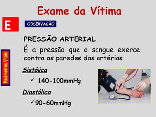 É a pressão que o sangue exerce
contra as paredes das artérias
PRESSÃO ARTERIAL
EE OBSERVAÇÃOOBSERVAÇÃOOBSERVAÇÃOOBSERVAÇÃO
Sistólica
 140-100mmHg
Diastólica
90-60mmHg
Exame da Vítima
 
