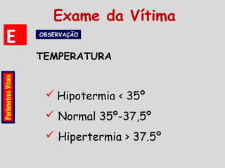  Hipotermia < 35º
 Normal 35º-37,5º
 Hipertermia > 37.5º
TEMPERATURA
EE OBSERVAÇÃOOBSERVAÇÃOOBSERVAÇÃOOBSERVAÇÃO
Exame da Vítima
 