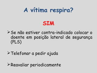A vítima respira?
SIM
Se não estiver contra-indicado colocar o
doente em posição lateral de segurança
(PLS)
Telefonar a pedir ajuda
Reavaliar periodicamente
 