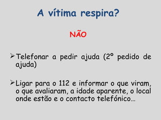 A vítima respira?
NÃO
Telefonar a pedir ajuda (2º pedido de
ajuda)
Ligar para o 112 e informar o que viram,
o que avaliaram, a idade aparente, o local
onde estão e o contacto telefónico…
 
