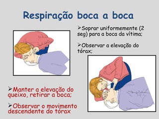 Respiração boca a boca
Soprar uniformemente (2
seg) para a boca da vítima;
Observar a elevação do
tórax;
Manter a elevação do
queixo, retirar a boca;
Observar o movimento
descendente do tórax
 