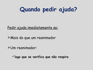 Quando pedir ajuda?
Pedir ajuda imediatamente se:
Mais do que um reanimador
Um reanimador:
logo que se verifica que não respira
 