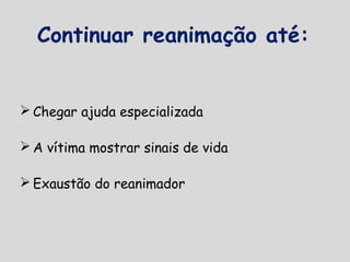 Continuar reanimação até:
 Chegar ajuda especializada
 A vítima mostrar sinais de vida
 Exaustão do reanimador
 