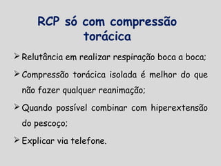 RCP só com compressão
torácica
 Relutância em realizar respiração boca a boca;
 Compressão torácica isolada é melhor do que
não fazer qualquer reanimação;
 Quando possível combinar com hiperextensão
do pescoço;
 Explicar via telefone.
 