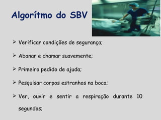 Algorítmo do SBV
 Verificar condições de segurança;
 Abanar e chamar suavemente;
 Primeiro pedido de ajuda;
 Pesquisar corpos estranhos na boca;
 Ver, ouvir e sentir a respiração durante 10
segundos;
 