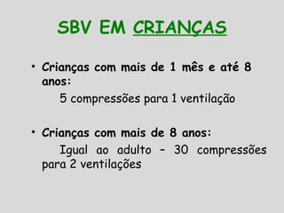 SBV EM CRIANÇAS
• Crianças com mais de 1 mês e até 8
anos:
5 compressões para 1 ventilação
• Crianças com mais de 8 anos:
Igual ao adulto – 30 compressões
para 2 ventilações
 