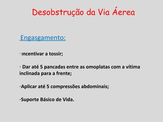Desobstrução da Via Áerea
Engasgamento:
- Incentivar a tossir;
- Dar até 5 pancadas entre as omoplatas com a vítima
inclinada para a frente;
-Aplicar até 5 compressões abdominais;
-Suporte Básico de Vida.
 