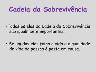 •Todos os elos da Cadeia de Sobrevivência
são igualmente importantes.
• Se um dos elos falha a vida e a qualidade
de vida da pessoa é posta em causa.
Cadeia da Sobrevivência
 