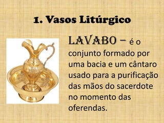 1. Vasos LitúrgicoLavabo – é o conjunto formado por uma bacia e um cântaro usado para a purificação das mãos do sacerdote no momento das oferendas.