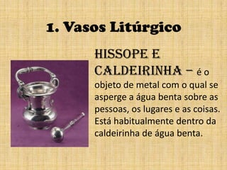 1. Vasos LitúrgicoHissope e Caldeirinha – é o objeto de metal com o qual se asperge a água benta sobre aspessoas, os lugares e as coisas. Está habitualmente dentro da caldeirinha de água benta.