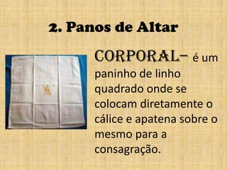 2. Panos de AltarCorporal– é um paninho de linho quadrado onde se colocam diretamente o cálice e apatena sobre o mesmo para a consagração.