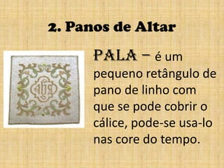 2. Panos de AltarPala – é um pequeno retângulo de pano de linho com que se pode cobrir o cálice, pode-se usa-lo nas core do tempo.