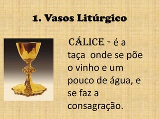 1. Vasos LitúrgicoCálice - é a taça onde se põe o vinho e um pouco de água, e se faz aconsagração.