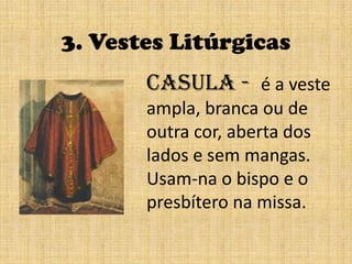 3. Vestes LitúrgicasCasula -  é a veste ampla, branca ou de outra cor, aberta dos lados e sem mangas.Usam-na o bispo e o presbítero na missa.