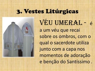 3. Vestes LitúrgicasVéu umeral -  é a um véu que recai sobre os ombros, com o qual o sacerdote utiliza junto com a capa nos momentos de adoração e benção do Santíssimo .