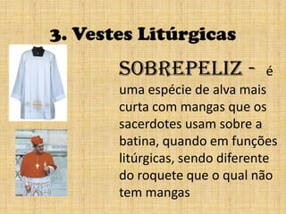 3. Vestes LitúrgicasSobrepeliz -  é   umaespécie de alva mais curta com mangas que os sacerdotes usam sobre a batina, quando em funções litúrgicas, sendo diferente do roquete que o qual não tem mangas 