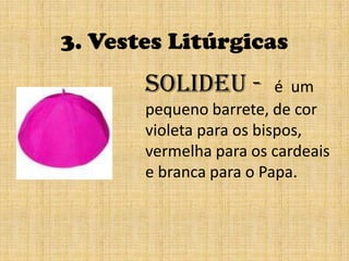 3. Vestes Litúrgicassolideu -  é  um pequeno barrete, de cor violeta para os bispos, vermelha para os cardeais e branca para o Papa.