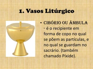 1. Vasos Litúrgicocibório ou âmbula - é o recipiente em forma de copo no qual se põem as partículas, e no qual se guardam no sacrário. (também chamado Píxide).