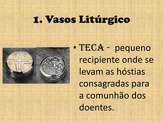 1. Vasos LitúrgicoTeca -  pequeno recipiente onde se levam as hóstias consagradas para a comunhão dos doentes.