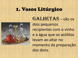1. Vasos LitúrgicoGalhetas – são os dois pequenos recipientes com o vinho e a água que os acólitoslevam ao altar no momento da preparação dos dons.