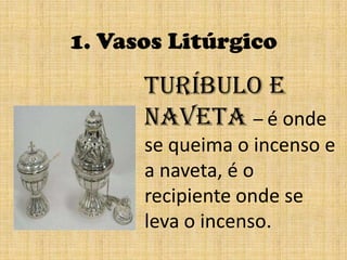 1. Vasos LitúrgicoTuríbulo e naveta– é onde se queima o incenso e a naveta, é o recipiente onde se leva o incenso.