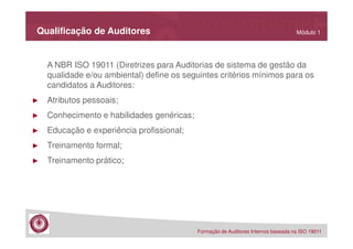 Qualificação de Auditores

Módulo 1

A NBR ISO 19011 (Diretrizes para Auditorias de sistema de gestão da
qualidade e/ou ambiental) define os seguintes critérios mínimos para os
candidatos a Auditores:
►

Atributos pessoais;

►

Conhecimento e habilidades genéricas;

►

Educação e experiência profissional;

►

Treinamento formal;

►

Treinamento prático;

Formação de Auditores Internos baseada na ISO 19011

 