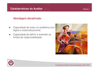 Características do Auditor

Módulo 1

Abordagem disciplinada:

►

Capacidade de tratar um problema com
lógica e sistematicamente;

►

Capacidade de definir e entender os
limites de responsabilidade.

Formação de Auditores Internos baseada na ISO 19011

 