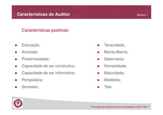 Características do Auditor

Módulo 1

Características positivas:

►

Educação;

►

Tenacidade;

►

Amizade;

►

Mente Aberta;

►

Prestimosidade;

►

Diplomacia;

►

Capacidade de ser construtivo;

►

Honestidade;

►

Capacidade de ser informativo;

►

Maturidade;

►

Perspicácia;

►

Modéstia;

►

Sensatez.

►

Tato.

Formação de Auditores Internos baseada na ISO 19011

 