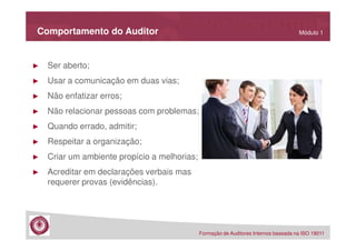 Comportamento do Auditor

►

Ser aberto;

►

Usar a comunicação em duas vias;

►

Não enfatizar erros;

►

Não relacionar pessoas com problemas;

►

Quando errado, admitir;

►

Respeitar a organização;

►

Criar um ambiente propício a melhorias;

►

Módulo 1

Acreditar em declarações verbais mas
requerer provas (evidências).

Formação de Auditores Internos baseada na ISO 19011

 