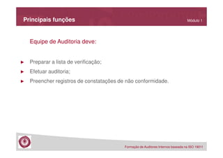 Principais funções

Módulo 1

Equipe de Auditoria deve:

►

Preparar a lista de verificação;

►

Efetuar auditoria;

►

Preencher registros de constatações de não conformidade.

Formação de Auditores Internos baseada na ISO 19011

 
