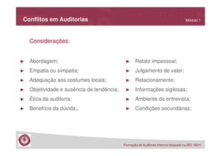 Conflitos em Auditorias

Módulo 1

Considerações:

►

Abordagem;

►

Relato impessoal;

►

Empatia ou simpatia;

►

Julgamento de valor;

►

Adequação aos costumes locais;

►

Relacionamento;

►

Objetividade e ausência de tendência;

►

Informações sigilosas;

►

Ética da auditoria;

►

Ambiente da entrevista;

►

Benefício da dúvida;.

►

Condições secundárias;

Formação de Auditores Internos baseada na ISO 19011

 