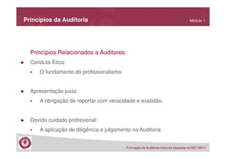 Princípios da Auditoria

Módulo 1

Princípios Relacionados a Auditores:
►

Conduta Ética:
O fundamento do profissionalismo.

►

Apresentação justa:
A obrigação de reportar com veracidade e exatidão.

►

Devido cuidado profissional:
A aplicação de diligência e julgamento na Auditoria
Formação de Auditores Internos baseada na ISO 19011

 