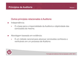 Princípios da Auditoria

Módulo 1

Outros princípios relacionados à Auditoria:
►

Independência:
É a base para a imparcialidade da Auditoria e objetividade das
conclusões da mesma.

►

Abordagem baseada em evidência:
É um método racional para alcançar conclusões confiáveis e
verificáveis em um processo de Auditoria

Formação de Auditores Internos baseada na ISO 19011

 
