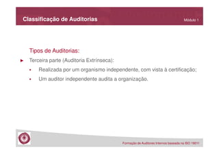 Classificação de Auditorias

Módulo 1

Tipos de Auditorias:
►

Terceira parte (Auditoria Extrínseca):
Realizada por um organismo independente, com vista à certificação;
Um auditor independente audita a organização.

Formação de Auditores Internos baseada na ISO 19011

 