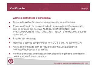 Certificação

Módulo 1

Como a certificação é concedida?
►

Através de avaliações conduzidas por Auditores qualificados;

►

E pela verificação da conformidade do sistema de gestão implantado
com os critérios das normas, NBR ISO 9001:2008; NBR ISO
14001:2004; OHSAS 18001:2007, ABNT ISSO/TS 16949:2002 e outras
reconhecidas.

►

É válida por três anos;

►

Identifica o escopo compreendido no SGQ e o site, no caso o SGA;

►

Atesta conformidade com os requisitos normativos para partes
interessadas, internas e externas;

►

Permite à empresa certificada utilizar a logo do organismo acreditador/
certificador, conforme contratado.
Formação de Auditores Internos baseada na ISO 19011

 